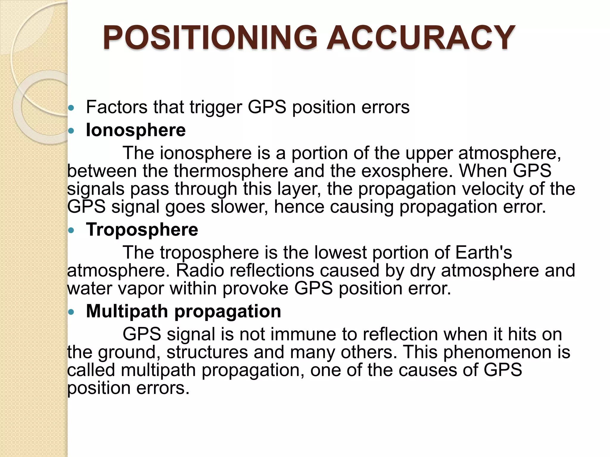 POSITIONING ACCURACY
 Factors that trigger GPS position errors
 Ionosphere
The ionosphere is a portion of the upper atmosphere,
between the thermosphere and the exosphere. When GPS
signals pass through this layer, the propagation velocity of the
GPS signal goes slower, hence causing propagation error.
 Troposphere
The troposphere is the lowest portion of Earth's
atmosphere. Radio reflections caused by dry atmosphere and
water vapor within provoke GPS position error.
 Multipath propagation
GPS signal is not immune to reflection when it hits on
the ground, structures and many others. This phenomenon is
called multipath propagation, one of the causes of GPS
position errors.
 