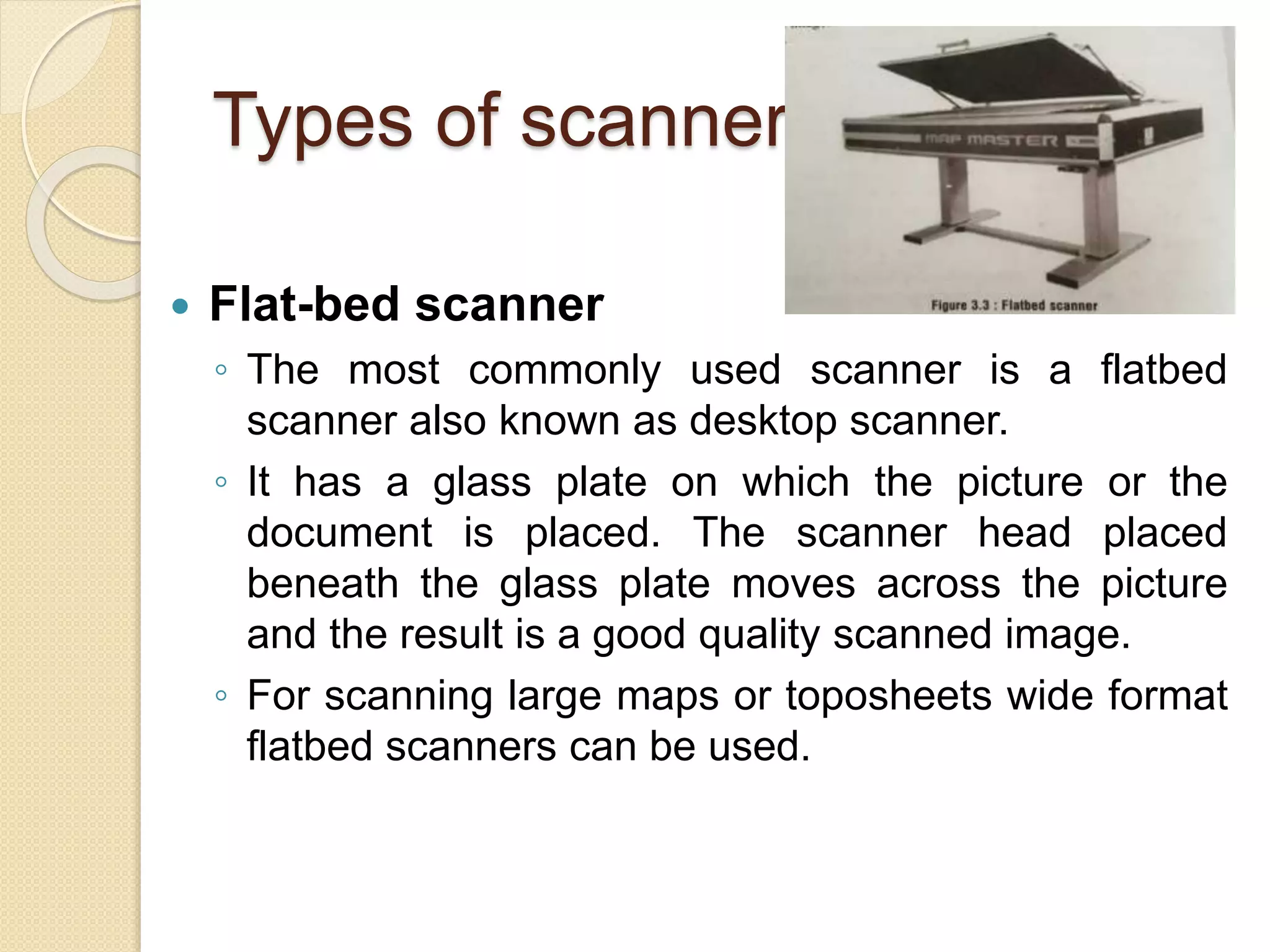 Types of scanners
 Flat-bed scanner
◦ The most commonly used scanner is a flatbed
scanner also known as desktop scanner.
◦ It has a glass plate on which the picture or the
document is placed. The scanner head placed
beneath the glass plate moves across the picture
and the result is a good quality scanned image.
◦ For scanning large maps or toposheets wide format
flatbed scanners can be used.
 