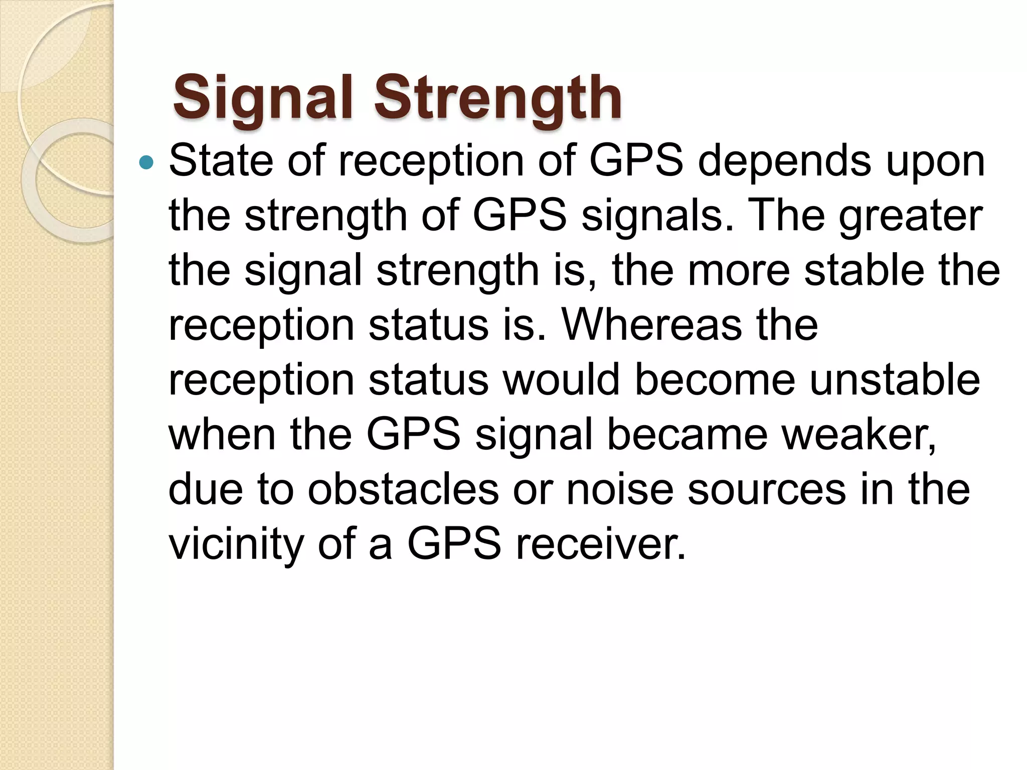 Signal Strength
 State of reception of GPS depends upon
the strength of GPS signals. The greater
the signal strength is, the more stable the
reception status is. Whereas the
reception status would become unstable
when the GPS signal became weaker,
due to obstacles or noise sources in the
vicinity of a GPS receiver.
 