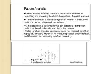 Pattern Analysis
Pattern analysis refers to the use of quantitative methods for
describing and analyzing the distribution pattern of spatial features.
At the general level, a pattern analysis can reveal if a distribution
pattern is random, dispersed, or clustered.
At the local level, a pattern analysis can detect if a distribution
pattern contains local clusters of high or low values.
Pattern analysis includes point pattern analysis (nearest neighbor,
Ripley’s K-function), Moran’s I for measuring spatial autocorrelation,
and G-statistic for measuring high/low clustering.
Figure 11.16
A point pattern showing deer locations.
 