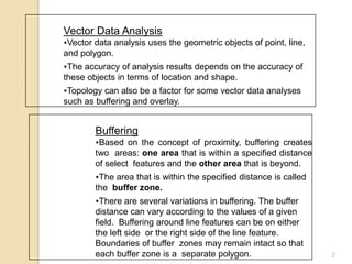 2
Vector Data Analysis
Vector data analysis uses the geometric objects of point, line,
and polygon.
The accuracy of analysis results depends on the accuracy of
these objects in terms of location and shape.
Topology can also be a factor for some vector data analyses
such as buffering and overlay.
Buffering
Based on the concept of proximity, buffering creates
two areas: one area that is within a specified distance
of select features and the other area that is beyond.
The area that is within the specified distance is called
the buffer zone.
There are several variations in buffering. The buffer
distance can vary according to the values of a given
field. Buffering around line features can be on either
the left side or the right side of the line feature.
Boundaries of buffer zones may remain intact so that
each buffer zone is a separate polygon.
 