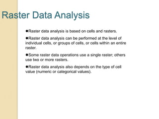 Raster Data Analysis
Raster data analysis is based on cells and rasters.
Raster data analysis can be performed at the level of
individual cells, or groups of cells, or cells within an entire
raster.
Some raster data operations use a single raster; others
use two or more rasters.
Raster data analysis also depends on the type of cell
value (numeric or categorical values).
 