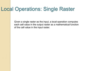 Local Operations: Single Raster
Given a single raster as the input, a local operation computes
each cell value in the output raster as a mathematical function
of the cell value in the input raster.
 