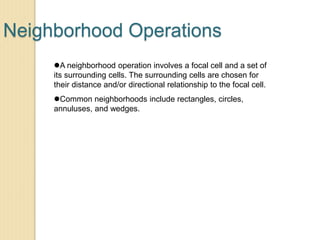 Neighborhood Operations
A neighborhood operation involves a focal cell and a set of
its surrounding cells. The surrounding cells are chosen for
their distance and/or directional relationship to the focal cell.
Common neighborhoods include rectangles, circles,
annuluses, and wedges.
 
