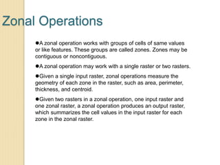 Zonal Operations
A zonal operation works with groups of cells of same values
or like features. These groups are called zones. Zones may be
contiguous or noncontiguous.
A zonal operation may work with a single raster or two rasters.
Given a single input raster, zonal operations measure the
geometry of each zone in the raster, such as area, perimeter,
thickness, and centroid.
Given two rasters in a zonal operation, one input raster and
one zonal raster, a zonal operation produces an output raster,
which summarizes the cell values in the input raster for each
zone in the zonal raster.
 