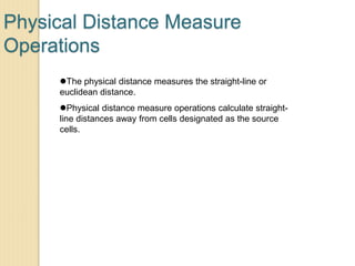 Physical Distance Measure
Operations
The physical distance measures the straight-line or
euclidean distance.
Physical distance measure operations calculate straight-
line distances away from cells designated as the source
cells.
 