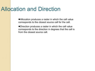 Allocation and Direction
Allocation produces a raster in which the cell value
corresponds to the closest source cell for the cell.
Direction produces a raster in which the cell value
corresponds to the direction in degrees that the cell is
from the closest source cell.
 