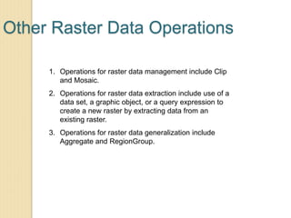 Other Raster Data Operations
1. Operations for raster data management include Clip
and Mosaic.
2. Operations for raster data extraction include use of a
data set, a graphic object, or a query expression to
create a new raster by extracting data from an
existing raster.
3. Operations for raster data generalization include
Aggregate and RegionGroup.
 