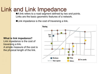 Link and Link Impedance
A link refers to a road segment defined by two end points.
Links are the basic geometric features of a network.
Link impedance is the cost of traversing a link.
What is link impedance?
Link impedance is the cost of
traversing a link.
A simple measure of the cost is
the physical length of the link.
 