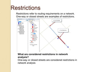 Restrictions
Restrictions refer to routing requirements on a network.
One-way or closed streets are examples of restrictions.
What are considered restrictions in network
analysis?
One-way or closed streets are considered restrictions in
network analysis
 