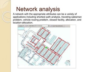 Network analysis
A network with the appropriate attributes can be a variety of
applications including shortest path analysis, traveling salesman
problem, vehicle routing problem, closest facility, allocation, and
location-allocation.
 