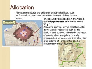 Allocation
Allocation measures the efficiency of public facilities, such
as fire stations, or school resources, in terms of their service
areas. The result of an allocation analysis is
typically presented as service areas.
Why?
Allocation analysis works with the spatial
distribution of resources such as fire
stations and schools. Therefore, the result
of an allocation analysis is typically
presented as service areas, indicating the
area extents of services that can be
rendered by these resources.
 