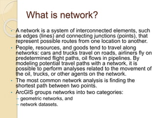What is network?
• A network is a system of interconnected elements, such
as edges (lines) and connecting junctions (points), that
represent possible routes from one location to another.
• People, resources, and goods tend to travel along
networks: cars and trucks travel on roads, airliners fly on
predetermined flight paths, oil flows in pipelines. By
modeling potential travel paths with a network, it is
possible to perform analyses related to the movement of
the oil, trucks, or other agents on the network.
• The most common network analysis is finding the
shortest path between two points.
• ArcGIS groups networks into two categories:
– geometric networks, and
– network datasets.
 