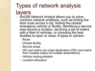 Types of network analysis
layers
• ArcGIS Network Analyst allows you to solve
common network problems, such as finding the
best route across a city, finding the closest
emergency vehicle or facility, identifying a service
area around a location, servicing a set of orders
with a fleet of vehicles, or choosing the best
facilities to open or close. 6 types or solvers:
– Route
– Closest facility
– Service areas
– OD cost matrix (an origin-destination (OD) cost matrix
from multiple origins to multiple destinations)
– Vehicle routing problem
– Location-allocation
 