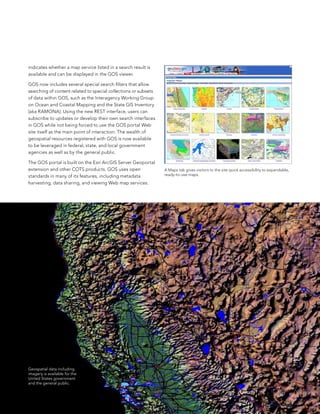 indicates whether a map service listed in a search result is
available and can be displayed in the Gos viewer.

Gos now includes several special search filters that allow
searching of content related to special collections or subsets
of data within Gos, such as the Interagency Working Group
on ocean and Coastal Mapping and the state GIs Inventory
(aka RaMona). Using the new ResT interface, users can
subscribe to updates or develop their own search interfaces
in Gos while not being forced to use the Gos portal Web
site itself as the main point of interaction. The wealth of
geospatial resources registered with Gos is now available
to be leveraged in federal, state, and local government
agencies as well as by the general public.

The Gos portal is built on the esri arcGIs server Geoportal
extension and other CoTs products. Gos uses open                 a Maps tab gives visitors to the site quick accessibility to expandable,
standards in many of its features, including metadata            ready-to-use maps.

harvesting, data sharing, and viewing Web map services.




Geospatial data including
imagery is available for the
United States government
and the general public.


                                                                                                                                            13
 