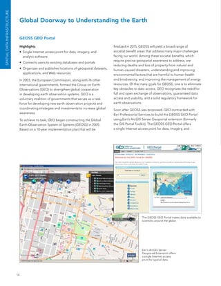 SPATIAL DATA INfrASTruCTurE


                               Global Doorway to Understanding the Earth

                               GEOSS GEO Portal

                               Highlights                                                     finalized in 2015, Geoss will yield a broad range of
                               •	 single Internet access point for data, imagery, and         societal benefit areas that address many major challenges
                                  analytic software                                           facing our world. among these societal benefits, which
                                                                                              require precise geospatial awareness to address, are
                               •	 Connects users to existing databases and portals
                                                                                              reducing deaths and loss of property from natural and
                               •	 organizes and publishes locations of geospatial datasets,   human-caused disasters, understanding and improving
                                  applications, and Web resources                             environmental factors that are harmful to human health
                               In 2003, the european Commission, along with 76 other          and biodiversity, and improving the management of energy
                               international governments, formed the Group on earth           resources. of the many goals for Geoss, one is to eliminate
                               observations (Geo) to strengthen global cooperation            key obstacles to data access. Geo recognizes the need for
                               in developing earth observation systems. Geo is a              full and open exchange of observations, guaranteed data
                               voluntary coalition of governments that serves as a task       access and usability, and a solid regulatory framework for
                               force for developing new earth observation projects and        earth observations.
                               coordinating strategies and investments to increase global     soon after Geoss was proposed, Geo contracted with
                               awareness.                                                     esri Professional services to build the Geoss Geo Portal
                               To achieve its task, Geo began constructing the Global         using esri’s arcGIs server Geoportal extension (formerly
                               earth observation system of systems (Geoss) in 2005.           the GIs Portal Toolkit). The Geoss Geo Portal offers
                               based on a 10-year implementation plan that will be            a single Internet access point for data, imagery, and




                                                                                                                 The Geoss Geo Portal makes data available to
                                                                                                                 scientists around the globe.




                                                                                                                 esri’s arcGIs server
                                                                                                                 Geoportal extension offers
                                                                                                                 a single Internet access
                                                                                                                 point for spatial data.




                              14
 