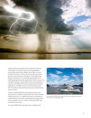 Understanding the earth by viewing and analyzing location data helps
organizations better manage natural resources.




analytic software packages that are relevant to all parts
of the globe. It connects users to existing databases
and portals and provides reliable, up-to-date, and user-
friendly information, vital for the work of decision makers,
planners, and emergency managers. The arcGIs server
Geoportal extension is a standards-based platform for
building geospatial portals, spatial data infrastructures, and
metadata catalogs. It gives Geo partners the capability to
organize and publish the locations of geospatial datasets,
applications, and Web resources while providing users
with the ability to discover those resources and facilitating
access to them.

Today, the Geoss Geo Portal provides scientists with
easy access to a wealth of earth observation data and Web
mapping services. It is a global doorway to increasing our             sharing data will ultimately help provide scientifically-based reasons
                                                                       for action in our changing world.
understanding of the earth and helping participants move
from principles to action. To learn more about Geo, visit
earthobservations.org.

To use the Geo Portal, visit geoss.esri.com/geoportal.




                                                                                                                                                15
 