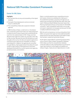 SPATIAL DATA INfrASTruCTurE


                                   National GIS Provides Consistent Framework

                               Center for GIS, Qatar

                                   Highlights                                                              Qatar is currently experiencing an expanding economy
                                   •	 GIs maintains the accuracy and accessibility of the digital          and massive infrastructure development. because of
                                      database.                                                            the established standards, companies and agencies can
                                                                                                           easily access and share the GIs data they need, when they
                                   •	 oversight of land development and environmental
                                                                                                           need it. Mohamed abd el-Wahab Hamouda, head of the
                                      impact is aided by GIs.
                                                                                                           Planning and Projects Division at the Center for GIs (CGIs),
                                   •	 The compatibility of data aids cooperation between                   comments, “Data compatibility itself tends to encourage
                                      agencies.                                                            and sustain cooperation among agencies because the data
                                   In 1989, the state of Qatar, a small nation on the arabian              is readily transferred and easy to use.”
                                   Gulf, conducted a government-wide user needs assessment                 With the technical assistance, training, and guidance from
                                   to determine which areas of government would benefit the                CGIs, most government agencies have implemented GIs-
                                   most from the implementation of GIs. Today, more than                   based solutions that take advantage of the wealth of data
                                   40 government agencies in Qatar are using GIs in their day-             that has been created during the past 20 years.
                                   to-day activities. because the same GIs standards are used
                                   throughout the country, the data and resultant applications             as the agency responsible for maintaining and providing
                                   of all government agencies are compatible, providing a                  online access to Qatar’s Digital Topographic Database,
                                   nationwide GIs. In addition, the agencies are connected                 CGIs makes sure that the comprehensive database
                                   through GIsnet, a high-speed network that allows the rapid              comprises highly accurate, topologically structured vector
                                   transfer of data. Dozens of GIs applications have been                  maps; high-resolution orthoimagery and satellite and
                                   developed that benefit the country’s government agencies,               oblique images; a high-precision digital elevation model;
                                   private businesses, and residents.




                               The Ministry of environment oversees development and environmental impact through GIs, using a revision and quality control system selective check.


                              16
 