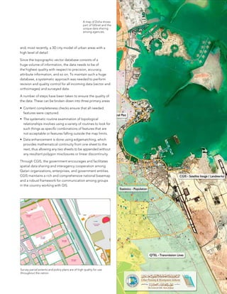 a map of Doha shows
                                                  part of GIsnet and the
                                                  unique data sharing
                                                  among agencies.




and, most recently, a 3D city model of urban areas with a
high level of detail.

since the topographic vector database consists of a
huge volume of information, the data needs to be of
the highest quality with respect to precision, accuracy,
attribute information, and so on. To maintain such a huge
database, a systematic approach was needed to perform
revision and quality control for all incoming data (vector and
orthoimages) and surveyed data.

a number of steps have been taken to ensure the quality of
the data. These can be broken down into three primary areas:

•	 Content completeness checks ensure that all needed
   features were captured.
•	 The systematic routine examination of topological
   relationships involves using a variety of routines to look for
   such things as specific combinations of features that are
   not acceptable or features falling outside the map limits.
•	 Data enhancement is done using edgematching, which
   provides mathematical continuity from one sheet to the
   next, thus allowing any two sheets to be appended without
   any resultant polygon misclosures or linear discontinuity.

Through CGIs, the government encourages and facilitates
spatial data sharing and interagency cooperation among
Qatari organizations, enterprises, and government entities.
CGIs maintains a rich and comprehensive national basemap
and a robust framework for communication among groups
in the country working with GIs.




survey parcel extents and policy plans are of high quality for use
throughout the nation.


                                                                           17
 
