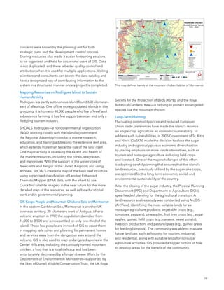concerns were known by the planning unit for both
strategic plans and the development control process.
sharing resources also made it easier for training sessions
to be organized and held for occasional users of GIs. Data
is not duplicated, and there is better quality control and
attribution when it is used for multiple applications. Visiting
scientists and consultants can search the data catalog and
have a recognized way of contributing information to the
system in a structured manner once a project is completed.        This map defines trends of the mountain chicken habitat of Montserrat.

Mapping Resources on Rodrigues Island to Sustain
Human Activity
                                                                  society for the Protection of birds (RsPb); and the Royal
Rodrigues is a partly autonomous island found 650 kilometers
                                                                  botanical Gardens, Kew—is helping to protect endangered
east of Mauritius. one of the more populated islands in this
                                                                  species like the mountain chicken.
grouping, it is home to 40,000 people who live off reef and
subsistence farming; it has few support services and only a       Long-Term Planning
fledgling tourism industry.                                       fluctuating commodity prices and reduced european
                                                                  Union trade preferences have made the island’s reliance
sHoals Rodrigues—a nongovernmental organization
                                                                  on single-crop agriculture an economic vulnerability. To
(nGo) working closely with the island’s government,
                                                                  address such vulnerabilities, in 2005 Government of st. Kitts
the Regional assembly—conducts marine research,
                                                                  and nevis (GosKn) made the decision to close the sugar
education, and training addressing the extensive reef area,
                                                                  industry and vigorously pursue economic diversification
which extends more than twice the size of the land itself.
                                                                  by placing emphasis on more viable alternatives, such as
one major activity is assessing the extent and health of
                                                                  tourism and nonsugar agriculture including field crops
the marine resources, including the corals, seagrasses,
                                                                  and livestock. one of the major challenges of this effort
and mangroves. With the support of the universities of
                                                                  is adopting careful planning that ensures that the island’s
newcastle and bangor in the United Kingdom and using
                                                                  land resources, previously utilized by the sugarcane crops,
arcView, sHoals created a map of the basic reef structure
                                                                  are optimized for the long-term economic, social, and
using supervised classification of landsat enhanced
                                                                  environmental sustainability of the country.
Thematic Mapper (eTM) data, with the intent to use
Quickbird satellite imagery in the near future for the more       after the closing of the sugar industry, the Physical Planning
detailed map of the resources, as well as for educational         Department (PPD) and Department of agriculture (Doa)
work and in governmental planning.                                spearheaded planning for the agricultural transition. a
                                                                  land resource analysis study was conducted using arcGIs
GIS Keeps People and Mountain Chickens Safe on Montserrat
                                                                  (arcView), identifying the most suitable lands for six
In the eastern Caribbean sea, Montserrat is another UK
                                                                  nonsugar agriculture products: vegetable crops (e.g.,
overseas territory, 20 kilometers west of antigua. after a
                                                                  tomatoes, peppers), pineapples, fruit tree crops (e.g., sugar
volcanic eruption in 1997, the population dwindled from
                                                                  apples, guava), field crops (e.g., cassava, sweet potato),
11,000 to 3,500 and is now settled on only one-third of the
                                                                  livestock production, and pasture/grass (e.g., guinea grass
island. These few people are in need of GIs to assist them
                                                                  for feeding livestock). The community was able to evaluate
in mapping safe zones and planning for permanent homes
                                                                  future land use, such as housing for tourism, industrial,
and services away from the dangerous area around the
                                                                  and residential, along with suitable lands for nonsugar
volcano. GIs is also used to map endangered species in the
                                                                  agriculture activities. GIs provided a bigger picture of how
Center Hills area, including the curiously named mountain
                                                                  to develop areas for the benefit of the community.
chicken, a frog that is a local delicacy and has been
unfortunately decimated by a fungal disease. Work by the
Department of environment in Montserrat—supported by
the likes of Durrell Wildlife Conservation Trust; the UK Royal



                                                                                                                                           19
 