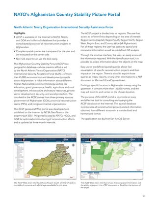 NATO’s Afghanistan Country Stability Picture Portal

North Atlantic Treaty Organization International Security Assistance Force

Highlights                                                              The aCsP project is divided into six regions. The user has
•	 aCsP is available on the Internet to naTo, nGos,                     access to different links depending on the area of interest:
   and Goa and is the only database that provides a                     Region Centre (capital), Region south, Region north, Region
   consolidated picture of all reconstruction projects in               West, Region east, and Country Wide (all afghanistan).
   afghanistan.                                                         for all these regions, the user has access to spatial and
                                                                        nonspatial information as well as predefined GIs analysis.
•	 Complex spatial queries are transparent for the user and
   are executed on the server side.                                     Through the intuitive interface, the user can easily access all
•	 non-GIs experts can use the tool easily.                             the information required. With the identification tool, it is
                                                                        possible to access information about the objects on the map.
The afghanistan Country stability Picture (aCsP) is a
geographic database—whose creation effort is led                        easy use of predefined spatial queries allows fast
by the north atlantic Treaty organization (naTo)                        visualization of specific reconstruction projects and their
International security assistance force (Isaf)—of more                  impact on the region. There is a tool to export those
than 45,000 reconstruction and development projects                     queries as maps, reports, or any other information to a PDf
across afghanistan. It holds information about different                document or Microsoft excel® spreadsheet.
afghan national Development strategy sectors like
                                                                        finding a specific location in afghanistan is easy using the
education, good governance, health, agriculture and rural
                                                                        gazetteer. It contains more than 135,000 names, and the
development, infrastructure and natural resources, private-
                                                                        map will zoom to and center on the chosen location.
sector development, security, and social protection. The
data held in the aCsP comes from three primary sources:                 The purpose of the aCsP portal is to provide an easy
government of afghanistan (Goa), provincial reconstruction              and effective tool for consulting and querying the
teams (PRTs), and nongovernmental organizations.                        aCsP database on the Internet. This spatial database
                                                                        incorporates all reconstruction project-related information
The aCsP geospatial Web portal was developed and
                                                                        obtained from different sources in a standardized and
published on the Internet by nC3a Geo-Team at the
                                                                        harmonized format.
beginning of 2007. The portal is used by naTo, nGos, and
Goa for optimization/monitoring of reconstruction efforts               The application was built on esri arcGIs server.
and is updated at three-month intervals.




The aCsP Web client interface shows Region south. on the left side is   The aCsP Web client interface shows the nonspatial information and
the table of contents with all the layers available for this area.      the ability to export it to a PDf document or excel (on the bottom of
                                                                        the page).



                                                                                                                                                23
 