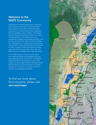Welcome to the
MAPS Community
Organizations are under great pressure to generate
more products and services in less time and with
fewer resources. Esri® software helps meet these
requirements, no matter the size of the organization,
through a database-centric workflow. The database
acts as the hub to coordinate activities, from capture
through production, data dissemination, and
maintenance. Changes can be made at any step in the
process. Compared with traditional linear workflows,
this unified approach increases return on investment,
improves data integrity and decreases risk. Using GIS
to collect, manage, produce, and share information
makes the ability to create maps, charts, data, and
Web services an achievable goal for any organization.

Esri’s ArcGIS® system of software ties workflows
with tried-and-true GIS methodologies, ensuring a
streamlined production environment. The software’s
ability to handle the specific data, products, data
models, and symbology of different industries means
that aeronautical, nautical, topographic, and other
agencies can create their own unique information
using the same geographic database.




To find out more about
Esri’s solutions, please visit
esri.com/maps.




                                                         3
 