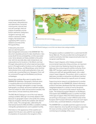 and sea temperature) from
ocean buoys, tide predictions
and observations, horizontal
control points, nautical chart
and cell coverage, chemical
analysis of seawater and sea
bottom sediments, bathymetric
navigation warnings, and
medium-resolution satellite
imagery. not all data was
supplied by IHPT—some is
related to activities of the
Portuguese navy.

a data policy document                    The enC World Catalogue is one of the most relevant data catalogs available.

sets out rules that govern
data management and access in the IDaMaR sDI. This
                                                                      Portuguese coastline is available from a customized arcGIs
document stipulates policies for data classification, data
                                                                      server Web site. This site provides links to photographs of
access (both format and eligibility), and the associated
                                                                      coastline landmarks that help inexperienced sailors learn to
costs. some datasets are freely available to the public:
                                                                      recognize coast features.
near real-time sea state data; water temperature; sea
state predictions for locations in the atlantic and near              Mission impact diagrams, which display anticipated
Portugal; tide predictions for all principal and secondary            environmental impacts by military activities, are important
ports in Portugal as well as locations such as angola, Cape           to mission planning. assessing impacts by using only a
Verde, Guinea-bissau, and Mozambique; some maritime                   table was time consuming and could be confusing. since
administrative limits; small-scale bathymetric lines; and             2006, IHPT has been supporting the navy and national
a small-scale converted electronic navigation Chart cell              military joint staff with geospatially based, color-coded
for continental Portugal and the Madeira and azores                   mission impact diagrams. This product, which is used on a
archipelagos.                                                         daily basis, provides an exhaustive and efficient interface
                                                                      that shows factors relevant for a specific point of interest.
several data catalogs allow users to explore data in
IDaMaR sDI databases. Geographic interfaces assist                    supporting marine research and development is another
in visualizing data such as horizontal control points,                major objective for the IDaMaR sDI. several information
chart folios coverage, hydrographic surveys coverage,                 products have been developed that help scientists perform
hydrographic soundings, sea bottom sediment samples,                  integrated analyses for a variety of marine disciplines,
chemical analysis for water and sea bottom samples, tide              plan fieldwork, and communicate research results to the
observations, and sea state buoy observations.                        public. The Hotspot ecosystem Research on the Margins
                                                                      of european seas (HeRMes) project is a perfect example
The enC World Catalogue is one of the most relevant
                                                                      of this type of support. More than 50 european partners
catalogs available. although not entirely related to IHPT
                                                                      are working on this project in seven different areas of the
(because its geographic extent is the world), this catalog
                                                                      european shelf. a project GIs has been set up for each region
helps sea navigators identify the available cells relevant
                                                                      to share data, coordinate fieldwork, and present results.
to their routes. The coverage data, collected by the
International Centre for enCs (IC-enC), is available at websig        The IDaMaR sDI is a valuable asset that supports its main
.hidrografico.pt/website/icenc and is updated monthly.                mission objectives: ensuring safe sea navigation, supporting
                                                                      the navy’s activities, protecting the environment, and
Information on the appearance of the coastline as it
                                                                      contributing to knowledge of the ocean.
appears from the sea is very useful for sea navigation.
a compilation of visual aids to the navigation of the


                                                                                                                                      31
 