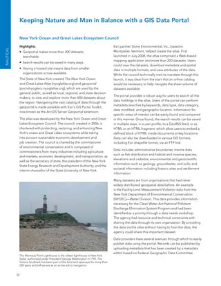 Keeping Nature and Man in Balance with a GIS Data Portal

            New York Ocean and Great Lakes Ecosystem Council

            Highlights                                                               esri partner stone environmental, Inc., based in
NAuTICAL




            •	 Geoportal makes more than 200 datasets                                Montpelier, Vermont, helped create the atlas. first
               searchable.                                                           launched in July 2008, the atlas comprised a Web-based
                                                                                     mapping application and more than 200 datasets. Users
            •	 search results can be saved in many ways.
                                                                                     could view the datasets, download metadata and spatial
            •	 Having a hosted site means data from smaller                          data in multiple formats, and view attributes of the data.
               organizations is now available.                                       While the council technically met its mandate through this
            The state of new York created The New York Ocean                         launch, it was clear from the start that an online catalog
            and Great Lakes Atlas (nyoglatlas.org) and geoportal                     would be necessary to help navigate the sheer volume of
            (portalnyoglecc.nyoglatlas.org), which are used by the                   datasets available.
            general public, as well as local, regional, and state decision
                                                                                     The portal provides a robust way for users to search all the
            makers, to view and explore more than 400 datasets about
                                                                                     data holdings in the atlas. Users of the portal can perform
            the region. navigating the vast catalog of data through the
                                                                                     metadata searches by keywords, data type, data category,
            geoportal is made possible with esri’s GIs Portal Toolkit,
                                                                                     date modified, and geographic location. Information for
            now known as the arcGIs server Geoportal extension.
                                                                                     specific areas of interest can be easily found and compared
            The atlas was developed by the new York ocean and Great                  in this manner. once found, the search results can be saved
            lakes ecosystem Council. The council, created in 2006, is                in multiple ways: in a user profile; to a GeoRss feed; or as
            chartered with protecting, restoring, and enhancing new                  HTMl or an HTMl fragment, which allow users to embed a
            York’s ocean and Great lakes ecosystems while taking                     defined block of HTMl inside documents at key locations.
            into account sustainable economic development and                        Data can also be downloaded in various GIs formats,
            job creation. The council is chaired by the commissioner                 including esri shapefile format, via an fTP link.
            of environmental conservation and is composed of
                                                                                     Data includes administrative boundaries; marine data
            commissioners from many industries including agriculture
                                                                                     such as fish distribution and habitat and invasive species;
            and markets, economic development, and transportation, as
                                                                                     elevations and cadastre; environmental and geoscientific
            well as the secretary of state, the president of the new York
                                                                                     information such as geology, groundwater, and soils; and
            state energy Research and Development authority, and the
                                                                                     societal information including historic sites and settlement
            interim chancellor of the state University of new York.
                                                                                     information.

                                                                                     Many datasets are from organizations that had never
                                                                                     widely distributed geospatial data before. an example
                                                                                     is the facility limit Measurement Violation data from the
                                                                                     new York Department of environmental Conservation
                                                                                     (nYDeC)—Water Division. This data provides information
                                                                                     necessary for the Clean Water act national Pollutant
                                                                                     Discharge elimination system Program and had been
                                                                                     identified as a priority through a data needs workshop.
                                                                                     The agency had resource and technical constraints with
                                                                                     sharing the data through its own organization. by providing
                                                                                     the data via the atlas without having to host the data, the
                                                                                     agency could share this important dataset.

                                                                                     Data providers have several avenues through which to easily
                                                                                     publish data using the portal. Records can be published by
                                                                                     uploading metadata that has been created by a metadata
                                                                                     editor based on federal Geographic Data Committee
            The Montauk Point lighthouse is the oldest lighthouse in new York
            state, authorized under President George Washington in 1792. The
            historic landmark has been part of the land and seascape for more than
            200 years and still serves as an active aid to navigation.


           32
 