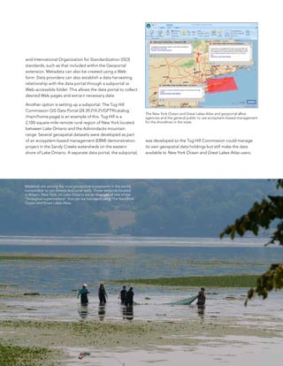 and International organization for standardization (Iso)
standards, such as that included within the Geoportal
extension. Metadata can also be created using a Web
form. Data providers can also establish a data harvesting
relationship with the data portal through a subportal or
Web-accessible folder. This allows the data portal to collect
desired Web pages and extract necessary data.

another option is setting up a subportal. The Tug Hill
Commission GIs Data Portal (24.39.214.21/GPT9/catalog
                                                                     The New York Ocean and Great Lakes Atlas and geoportal allow
/main/home.page) is an example of this. Tug Hill is a                agencies and the general public to use ecosystem-based management
2,100-square-mile remote rural region of new York located            for the shorelines in the state.
between lake ontario and the adirondacks mountain
range. several geospatial datasets were developed as part
of an ecosystem-based management (ebM) demonstration                 was developed so the Tug Hill Commission could manage
project in the sandy Creeks watersheds on the eastern                its own geospatial data holdings but still make the data
shore of lake ontario. a separate data portal, the subportal,        available to New York Ocean and Great Lakes Atlas users.




Wetlands are among the most productive ecosystems in the world,
comparable to rain forests and coral reefs. These wetlands located
in Wilson, New York, on Lake Ontario are an example of one of the
“biological supermarkets” that can be managed using The New York
Ocean and Great Lakes Atlas.




                                                                                                                                         33
 