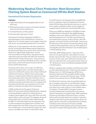 Modernizing Nautical Chart Production: Next-Generation
Charting System Based on Commercial Off-the-Shelf Solution
International Civil Aviation Organization

Highlights                                                        The ICao electronic air navigation Planning (eanP) GIs
•	 Implemented GIs portal hosting global data for local           portal is a gateway combining a database and Internet-
   ICao users                                                     based GIs technology allowing authorized users to submit,
                                                                  store, update, manipulate, analyze, and chart global air
•	 Developed processes to support coordination between
                                                                  navigation planning data from a centralized ICao server.
   state and international organizations
•	 Increased frequency of data updates                            Phase one of eanP was deployed in fall 2008 and makes
                                                                  the ICao Global air navigation Plan (GanP) database
•	 Improved daily organization of work
                                                                  available to many users: states, the ICao Council, ICao
International Civil aviation organization (ICao) is a             staff at headquarters and in the field, regional planning
specialized agency of the United nations. It serves as a          and implementation groups, aviation partners, other Un
global forum for member states to work together toward the        agencies, civil aviation entities, and the public. Users access
safe, secure, and sustainable development of civil aviation.      the GIs portal via the Internet to browse data directly using
                                                                  a variety of clients depending on the use of the application,
ICao works in close cooperation with other members of
                                                                  including Microsoft Internet explorer ®, esri arcGIs explorer,
the Un, including the World Meteorological organization,
                                                                  or arcGIs desktop clients.
the International Telecommunications Union, the Universal
Postal Union, World Health organization, and the                  essentially, eanP displays dynamic, interactive charts.
International Maritime organization. nongovernmental              Users are now able to perform many different functions
organizations also participate with ICao and include the          besides viewing the data. They can create and view what-if
International air Transport association, airports Council         scenarios of new routes, chart traffic flow information with
International, the International federation of air line Pilots’   other user-selected criteria, and update the data. Users can
associations, and the International Council of aircraft           “fly” 3D electronic Terrain and obstacle Databases (eToD)
owner and Pilot associations.                                     in arcGIs explorer.

Visualizing aviation data, such as major air traffic flows,       Global air navigation plans available in the GIs portal include
regional air navigation plans, and other regional data, is        air traffic safety (aTsanp) charts, flight Information Region
important to ICao staff to ensure safe air travel. ICao staff     (fIRanp) charts, air Traffic Management (aTM) charts,
members did not have an efficient way to see this data,           aerodome operational Planning (aoP) satellite images,
relying on unsophisticated methods to organize their work         regional charts, and many other thematic maps. The GIs
and visualize data, which meant that information was not          portal can be accessed online at 192.206.28.81/eganp/.
updated in a timely fashion. ICao recognized the need for
                                                                  The GIs portal’s interactive maps are gradually replacing
a better process that would allow data to be updated more
                                                                  the air navigation plans that are now delivered on paper.
frequently and efficiently, ensuring quality control of the
                                                                  This is beneficial to ICao, as the data accessed via eanP is
data and, ultimately, the safety of lives and property.
                                                                  up to date and accurate, making it a more reliable means
In 2003, the eleventh air navigation Conference                   of navigation. Through eanP, air navigation systems
(an-Conf/11) recommended that ICao develop a database             are being implemented more efficiently at the national,
containing all tabular material from ICao regional air            regional, interregional, and global levels. eanP is beneficial
navigation plans together with major traffic flows and other      for planning and analysis of planned facilities, including
regional data to achieve this goal. The database, along with      status and services that need to be included in regional air
all associated charts, would be made available through            navigation plans. Planning and implementation groups are
the Web. To meet these objectives, the organization had           able to take the information and expedite plans according
to make management of updates easier and allow more               to ICao priorities. Having this information available
staff members within the ICao community to access data.           online greatly facilitates updating and accessing the latest
esri’s arcGIs server, a server-based GIs solution with client     information for states, ICao regional offices, and other users.
access via the Web, was chosen to meet ICao’s needs.




                                                                                                                                    35
 