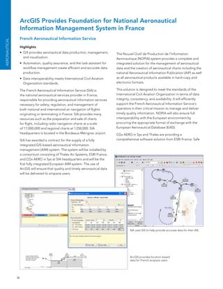 ArcGIS Provides Foundation for National Aeronautical
                    Information Management System in France
                    French Aeronautical Information Service
AEroNAuTICAL




                    Highlights
                    •	 GIs provides aeronautical data production, management,      The nouvel outil de Production de l’Information
                       and visualization.                                          aeronautique (noPIa) system provides a complete and
                    •	 automation, quality assurance, and the task assistant for   integrated solution for the management of aeronautical
                       workflow management create efficient and accurate data      data and the creation of aeronautical charts including the
                       production.                                                 national aeronautical Information Publication (aIP) as well
                    •	 Data interoperability meets International Civil aviation    as all aeronautical products available in hard-copy and
                       organization standards.                                     electronic formats.

                    The french aeronautical Information service (sIa) is           This solution is designed to meet the standards of the
                    the national aeronautical services provider in france,         International Civil aviation organization in terms of data
                    responsible for providing aeronautical information services    integrity, consistency, and availability. It will efficiently
                    necessary for safety, regulation, and management of            support the french aeronautical Information service’s
                    both national and international air navigation of flights      operators in their critical mission to manage and deliver
                    originating or terminating in france. sIa provides many        timely quality information. noPIa will also ensure full
                    resources such as the preparation and sale of charts           interoperability with the european environment by
                    for flight, including radio navigation charts at a scale       procuring the appropriate format of exchange with the
                    of 1:1,000,000 and regional charts at 1:250,000. sIa           european aeronautical Database (eaD).
                    headquarters is located in the bordeaux-Mérignac airport.      CGx aeRo in sys and Thales are providing a
                    sIa has awarded a contract for the supply of a fully           comprehensive software solution from esRI france, safe
                    integrated GIs-based aeronautical information
                    management (aIM) system. The system will be installed by
                    a consortium consisting of Thales air systems, esRI france,
                    and CGx aeRo in sys at sIa headquarters and will be the
                    first fully integrated european aIM system. The use of
                    arcGIs will ensure that quality and timely aeronautical data
                    will be delivered to airspace users.




                                                                                            sIa uses GIs to help provide accurate data for their aIs.




                                                                                            arcGIs provides location-based
                                                                                            data for french airspace users.




               36
 