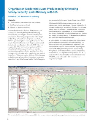 Organization Modernizes Data Production by Enhancing
                Safety, Security, and Efficiency with GIS
                Romanian Civil Aeronautical Authority
AEroNAuTICAL




                Highlights                                                                and aeronautical Information system Department, RCaa.
                •	 Charts and maps are created from one database.                         RCaa uses arcGIs for data management as well as
                •	 Workflow has been streamlined.                                         mapping and viewing spatial data. “We saw the benefits of
                •	 Data can be shared more easily.                                        centrally managing our aeronautical data with GIs once we
                                                                                          started using the software,” explains necula. “Upgrading
                as with other aviation authorities, the Romanian Civil                    our implementation means we will be further integrated
                aeronautical authority (RCaa) is faced with doing                         into our aIs and capable of doing more spatial data viewing
                more with less, including the limited funds of a public                   and analysis including creating 3D representations, which is
                organization. Historically using computer-aided design                    very important when managing airspace.”
                and drafting software for creating maps and charts,
                RCaa began looking three years ago for a solution that                    RCaa upgraded its current arcGIs solution to include the
                would allow it to efficiently create the products required                specialized extensions arcGIs Data Interoperability, esri
                to do its job, as well as share data with ICao in the best                aeronautical solution, and 3D analyst. The arcGIs Data
                way possible. after looking at many solutions, RCaa                       Interoperability software extension makes importing data
                chose esri’s arcGIs because the software provides a                       easier for RCaa by eliminating barriers to data sharing
                standards-based platform for the spatial analysis, data                   through state-of-the-art direct data access, complex data
                management, and mapping the organization was required                     transformation, and import/export capabilities. The RCaa
                to perform. “RCaa now has the ability to efficiently create               production lines also utilized esri partner safe software’s
                and edit cartographic products that support our aviation                  fMe 2008, which extends the data translation and
                operations,” says Mihai necula, head of the air navigation                integration of arcGIs.




                The Romanian Civil aeronautical authority uses GIs for data management, creating and editing cartographic products, and viewing spatial data.


               38
 