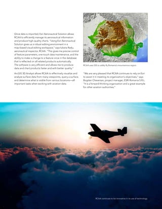 once data is imported, esri aeronautical solution allows
RCaa to efficiently manage its aeronautical information
and produce high-quality charts. “Using esri aeronautical
solution gives us a robust editing environment in a
map-based visual editing workspace,” says Iuliana Radu,
aeronautical inspector, RCaa. “This gives me precise control
of feature parameters, one-touch data maintenance, and the
ability to make a change to a feature once in the database
that is reflected on all related products automatically.
The software is very efficient and allows me to produce        RCaa uses GIs to safely fly Romania’s mountainous region.
data and chart products faster and with better quality.”

arcGIs 3D analyst allows RCaa to effectively visualize and     “We are very pleased that RCaa continues to rely on esri
analyze surface data from many viewpoints, query a surface,    to assist it in meeting its organization’s objectives,” says
and determine what is visible from various locations—all       bogdan Cheversan, project manager, esRI Romania s.R.l.
important tasks when working with aviation data.               “It is a forward-thinking organization and a great example
                                                               for other aviation authorities.”




                                                                            RCAA continues to be innovative in its use of technology.
                                                                                                                                        39
 