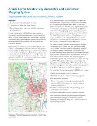 ArcGIS Server Creates Fully Automated and Connected
Mapping System
Department of Sustainability and Environment, Victoria, Australia

Highlights                                                            Victoria’s Topographic Hardcopy Mapping program ran
•	 Quick revision and update cycle for maps                           from 1976 to the early 1990s but was not fully completed
                                                                      and covered only 80 percent of the state. several map
•	 one source for data, with many outputs
                                                                      sheets were produced after that using digital data but with
•	 Current topographic maps now available to everyone                 no consistent symbology or specifications. by 2003, the
   who needs them                                                     combination of aging topographic maps and an obsolete
Vicmap Topographic 1:30,000 online is an initiative of                datum raised concerns on emerging government liabilities.
the Department of sustainability and environment (Dse)                The state of Victoria did not have the budget, personnel,
of the Victorian state government in australia. It is a fully         or time to update these maps using traditional manual
automated topographic mapping system that dynamically                 methods. an innovative approach was required to create
produces topographic mapping from Victoria’s spatial                  and maintain a topographic mapping product.
framework datasets.                                                   The mapping system has been developed using arcMap,
Users can log on to land.vic.gov.au and select from over              both straight out of the box and with customizations by
6,000 a4 or 3,000 a3 pregenerated standard topographic                cartographers, to ensure high-end cartographic products.
maps (available as PDfs) showing any area in Victoria. These          The mapping system is dynamically connected to the
maps depict standard topographic features such as roads,              Victorian framework database and fully automated so that all
rivers, contours, public land, and tree cover. The maps are           digital updates will be automatically reflected in the outputs.
updated every 12 to 18 months, ensuring that users access             There are no manual overrides. The mapping system is
the most current information available.                               flexible in the type of map outputs it delivers. sizes can vary
                                                                      from a4 to a0; outputs can be digital or hard copy; and
                                                                      digital files include PDf, JPeG, or PnG. also, both the data
                                                                      and the mapping system are multiscalable, enabling outputs
                                                                      ranging from large-scale to small-scale mapping.

                                                                      The benefits of Vicmap Topographic 1:30,000 online include

                                                                      •	 Quick revision/update cycle for mapping
                                                                      •	 flexibility of outputs—“one source, many outputs”
                                                                      •	 full automation of system
                                                                      •	 Current topographic mapping now available to the
                                                                         general public, whole government, and emergency
                                                                         services organizations
                                                                      •	 Continuous improvement in data, symbology, and
                                                                         cartographic presentation
                                                                      •	 access to maintained Victorian framework datasets

                                                                      from this system, several other mapping products have
                                                                      been delivered including a 1:25,000/1:50,000-scale
                                                                      statewide georeferenced image and a large-format, hard-
                                                                      copy mapping program.




Department of sustainability and environment of the Victorian state
government in australia creates Vicmap Topographic 1:30,000 online
using arcGIs.


                                                                                                                                    41
 