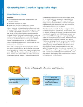 Generating New Canadian Topographic Maps
ToPoGrAPhIC MAPPING




                      Natural Resources Canada

                      Highlights                                                    that were previously unmapped are also included. These
                      •	 automated symbolization, text placement, and map           are the first of 2,500 new topographic maps of Canada
                         surround creation                                          to be produced by nRCan over a three-year period. The
                                                                                    map publishing process has been automated to the point
                      •	 easier text placement for maps
                                                                                    where each new map requires less than half a person-day,
                      •	 Quadrupled capacity for cartographic editing               including text placement, for completion.
                      natural Resources Canada (nRCan) provides various types       The initial objectives were to develop a map generator to
                      of geospatial data for Canada including topographic maps      automate cartographic symbolization, text placement, and
                      at 1:50,000 and 1:250,000 scales. over the past 15 years,     the building of the map surround so that the map technician
                      nRCan has focused on building and improving national          would be able to publish two 1:50,000-scale maps per day.
                      coverage of vector topographic data, including integrating    since users of nRCan’s topographic maps expect a high
                      updated data from the Geobase initiative (Geobase.ca)         caliber of cartographic quality and content, there were several
                      and legacy data from the national Topographic Database        challenges to overcome. Initial challenges were twofold.
                      (nTDb). Topographic products are distributed online           The first was to manage the map content in a way that takes
                      through the GeoGratis Web portal (GeoGratis.gc.ca) at no      advantage of the newly acquired Geobase data for roads
                      cost and with no restrictions.                                and hydrography, integrate this data with a large number
                      since 2009, a new program of topographic map revision         of other feature classes drawn from the nTDb data, and
                      and production has used this vector database to produce       update the place-names and administrative boundaries. The
                      a new generation of 1:50,000-scale maps covering selected     second challenge was the integration of datasets originating
                      areas of Canada. The map sheets chosen for production are     from a variety of sources having various data formats, scales,
                      those deemed most in demand by the public and various         and collection techniques to allow manipulation to achieve a
                      government agencies. areas of Canada’s northern region        high cartographic standard output.




                                                           Center for Topographic Information Map Production
                                     Other
                                    Sources


                                                                                     Map Generator                          	
  




                                                                                      • Extraction to PGDB (FME)
                          • Integration (ArcInfo, ArcEditor, .NET)                    • Geospatial Editing (ArcEditor)
                          • Format Manipulation                                       • Labeling (Label-EZ)
                                                                     Cartographic
                          • Data Verification                         Database        • Quality Control (ArcEditor)
                                                                                      • Process (Opalis)




                                    Federal
                                   Geospatial
                                   Database




                      6
 