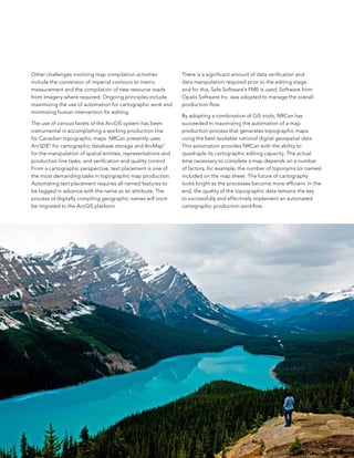 other challenges involving map compilation activities           There is a significant amount of data verification and
include the conversion of imperial contours to metric           data manipulation required prior to the editing stage,
measurement and the compilation of new resource roads           and for this, safe software’s fMe is used. software from
from imagery where required. ongoing principles include         opalis software Inc. was adopted to manage the overall
maximizing the use of automation for cartographic work and      production flow.
minimizing human intervention for editing.
                                                                by adopting a combination of GIs tools, nRCan has
The use of various facets of the arcGIs system has been         succeeded in maximizing the automation of a map
instrumental in accomplishing a working production line         production process that generates topographic maps
for Canadian topographic maps. nRCan presently uses             using the best available national digital geospatial data.
arcsDe® for cartographic database storage and arcMap™           This automation provides nRCan with the ability to
for the manipulation of spatial entities, representations and   quadruple its cartographic editing capacity. The actual
production line tasks, and verification and quality control.    time necessary to complete a map depends on a number
from a cartographic perspective, text placement is one of       of factors, for example, the number of toponyms (or names)
the most demanding tasks in topographic map production.         included on the map sheet. The future of cartography
automating text placement requires all named features to        looks bright as the processes become more efficient. In the
be tagged in advance with the name as an attribute. The         end, the quality of the topographic data remains the key
process of digitally compiling geographic names will soon       to successfully and effectively implement an automated
be migrated to the arcGIs platform.                             cartographic production workflow.




                                                                                                                              7
 