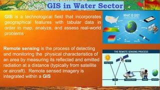 GIS is a technological field that incorporates
geographical features with tabular data in
order to map, analyze, and assess real-world
problems.
Remote sensing is the process of detecting
and monitoring the physical characteristics of
an area by measuring its reflected and emitted
radiation at a distance (typically from satellite
or aircraft). Remote sensed imagery is
integrated within a GIS
 