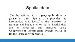 Spatial data
Can be referred to as geographic data or
geospatial data. Spatial data provides the
information that identifies the location of
features and boundaries on Earth. Spatial data
can be processed and analyzed using
Geographical Information System (GIS) or
Image Processing packages
 