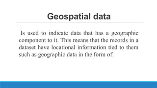 Geospatial data
Is used to indicate data that has a geographic
component to it. This means that the records in a
dataset have locational information tied to them
such as geographic data in the form of:
 
