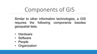 Components of GIS
Similar to other information technologies, a GIS
requires the following components besides
geospatial data.
• Hardware
• Software
• People
• Organization
 