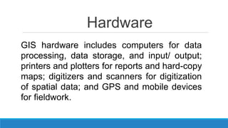 Hardware
GIS hardware includes computers for data
processing, data storage, and input/ output;
printers and plotters for reports and hard-copy
maps; digitizers and scanners for digitization
of spatial data; and GPS and mobile devices
for fieldwork.
 