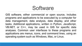 Software
GIS software, either commercial or open source, includes
programs and applications to be executed by a computer for
data management, data analysis, data display, and other
tasks. Additional applications, written in Python, JavaScript,
VB.NET, or C++, may be used in GIS for specific data
analyses. Common user interfaces to these programs and
applications are menus, icons, and command lines, using an
operating system such as Windows, Mac, or Linux.
 