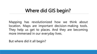 Where did GIS begin?
Mapping has revolutionized how we think about
location. Maps are important decision-making tools.
They help us get to places. And they are becoming
more immersed in our everyday lives.
But where did it all begin?
 