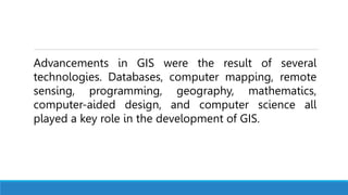 Advancements in GIS were the result of several
technologies. Databases, computer mapping, remote
sensing, programming, geography, mathematics,
computer-aided design, and computer science all
played a key role in the development of GIS.
 
