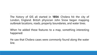 The history of GIS all started in 1854. Cholera hit the city of
London, England. British physician John Snow began mapping
outbreak locations, roads, property boundaries, and water lines.
When he added these features to a map, something interesting
happened:
He saw that Cholera cases were commonly found along the water
line.
 