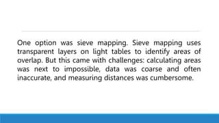 One option was sieve mapping. Sieve mapping uses
transparent layers on light tables to identify areas of
overlap. But this came with challenges: calculating areas
was next to impossible, data was coarse and often
inaccurate, and measuring distances was cumbersome.
 