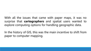 With all the issues that came with paper maps, it was no
surprise that cartographers and spatial users wanted to
explore computing options for handling geographic data.
In the history of GIS, this was the main incentive to shift from
paper to computer mapping.
 
