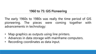1960 to 75: GIS Pioneering
The early 1960s to 1980s was really the time period of GIS
pioneering. The pieces were coming together with
advancements in technology:
• Map graphics as outputs using line printers.
• Advances in data storage with mainframe computers.
• Recording coordinates as data input.
 