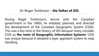 Dr. Roger Tomlinson – the father of GIS.
During Roger Tomlinson’s tenure with the Canadian
government in the 1960s, he initiated, planned, and directed
the development of the Canadian Geographic System (CGIS).
This was a key time in the history of GIS because many consider
CGIS as the roots of Geographic Information Systems. CGIS
was unique because it adopted a layer approach system to map
handling.
 