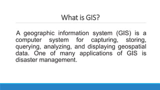 What is GIS?
A geographic information system (GIS) is a
computer system for capturing, storing,
querying, analyzing, and displaying geospatial
data. One of many applications of GIS is
disaster management.
 